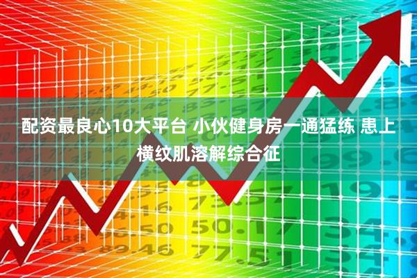 配资最良心10大平台 小伙健身房一通猛练 患上横纹肌溶解综合征
