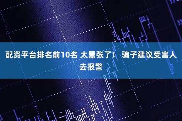 配资平台排名前10名 太嚣张了！ 骗子建议受害人去报警