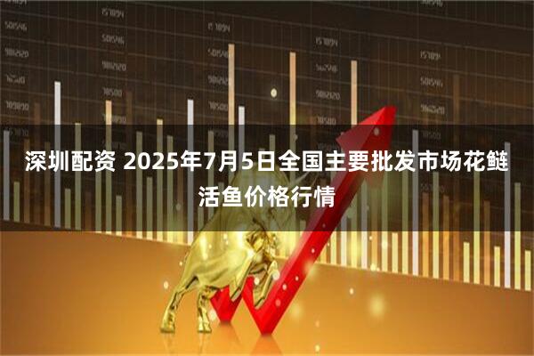 深圳配资 2025年7月5日全国主要批发市场花鲢活鱼价格行情