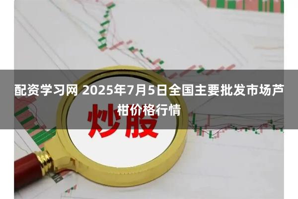 配资学习网 2025年7月5日全国主要批发市场芦柑价格行情