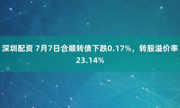 深圳配资 7月7日合顺转债下跌0.17%，转股溢价率23.14%