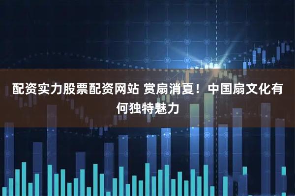 配资实力股票配资网站 赏扇消夏！中国扇文化有何独特魅力