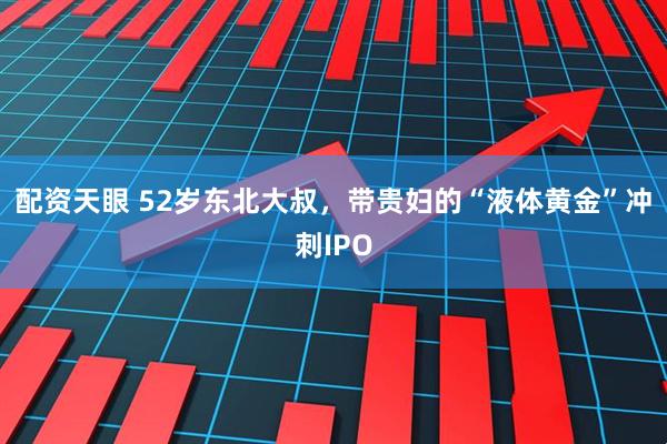 配资天眼 52岁东北大叔，带贵妇的“液体黄金”冲刺IPO