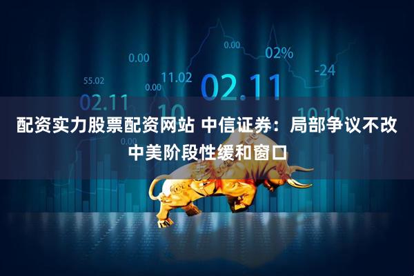 配资实力股票配资网站 中信证券：局部争议不改中美阶段性缓和窗口