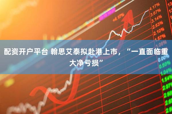 配资开户平台 翰思艾泰拟赴港上市，“一直面临重大净亏损”