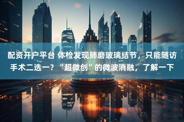 配资开户平台 体检发现肺磨玻璃结节，只能随访手术二选一？“超微创”的微波消融，了解一下
