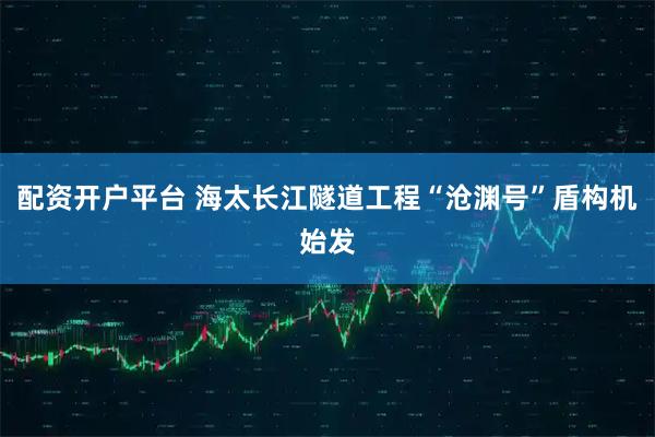 配资开户平台 海太长江隧道工程“沧渊号”盾构机始发