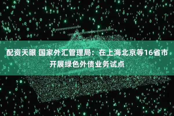 配资天眼 国家外汇管理局：在上海北京等16省市开展绿色外债业务试点