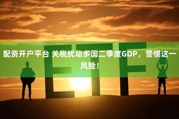 配资开户平台 关税扰动多国二季度GDP，警惕这一风险！