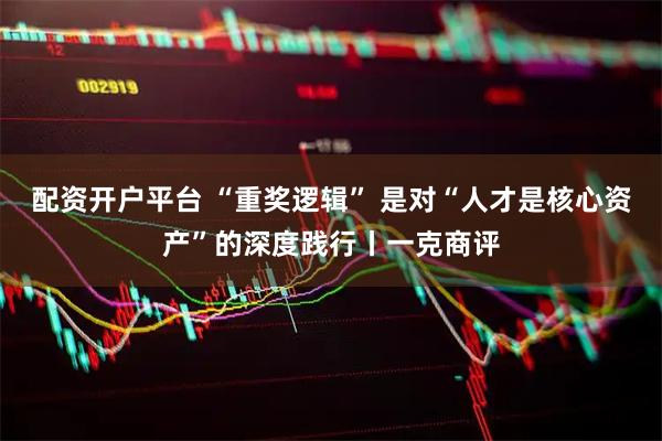 配资开户平台 “重奖逻辑” 是对“人才是核心资产”的深度践行丨一克商评