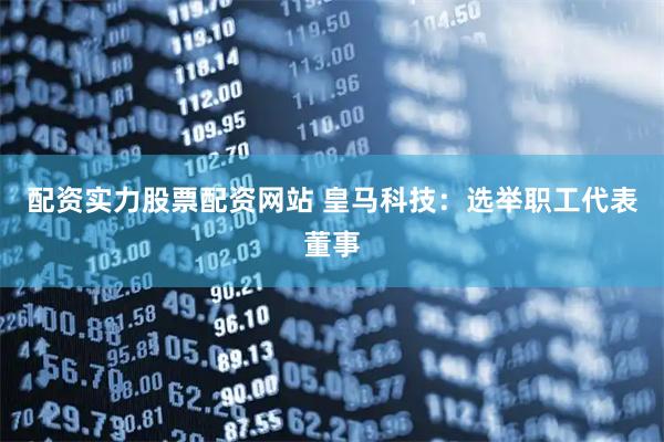 配资实力股票配资网站 皇马科技：选举职工代表董事