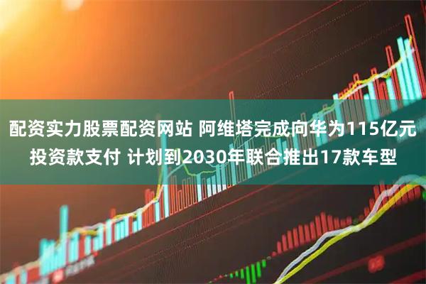 配资实力股票配资网站 阿维塔完成向华为115亿元投资款支付 计划到2030年联合推出17款车型