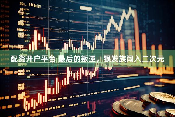 配资开户平台 最后的叛逆，银发族闯入二次元