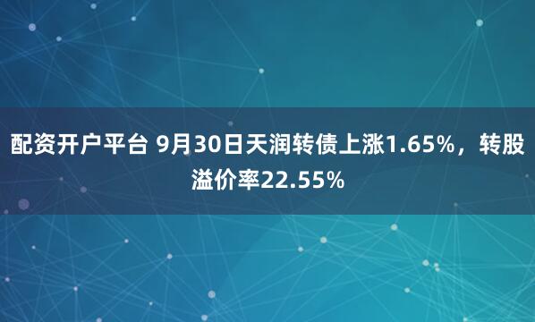 配资开户平台 9月30日天润转债上涨1.65%，转股溢价率22.55%