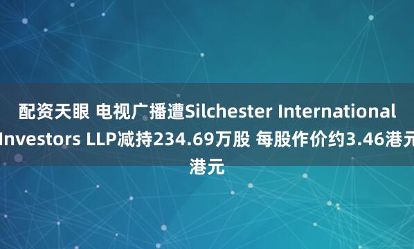 配资天眼 电视广播遭Silchester International Investors LLP减持234.69万股 每股作价约3.46港元