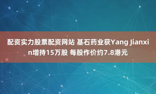 配资实力股票配资网站 基石药业获Yang Jianxin增持15万股 每股作价约7.8港元