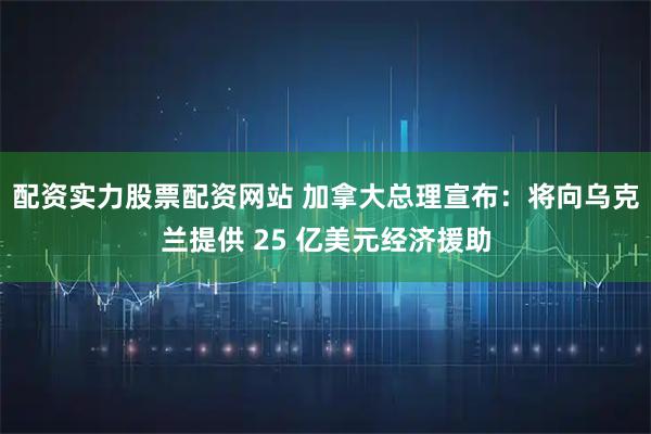 配资实力股票配资网站 加拿大总理宣布：将向乌克兰提供 25 亿美元经济援助