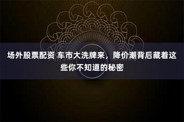 场外股票配资 车市大洗牌来，降价潮背后藏着这些你不知道的秘密