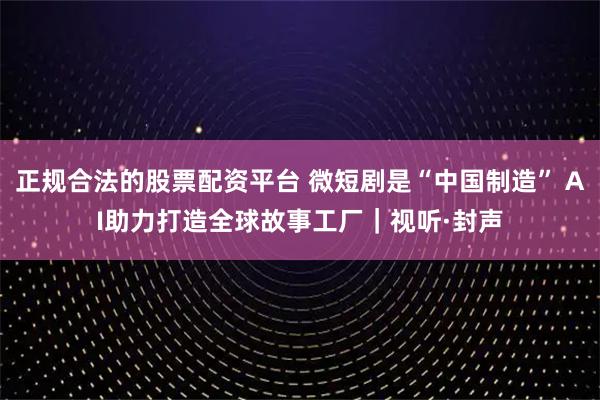 正规合法的股票配资平台 微短剧是“中国制造” AI助力打造全球故事工厂｜视听·封声