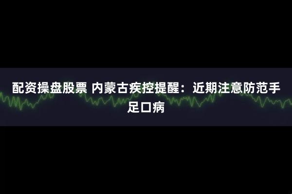 配资操盘股票 内蒙古疾控提醒：近期注意防范手足口病