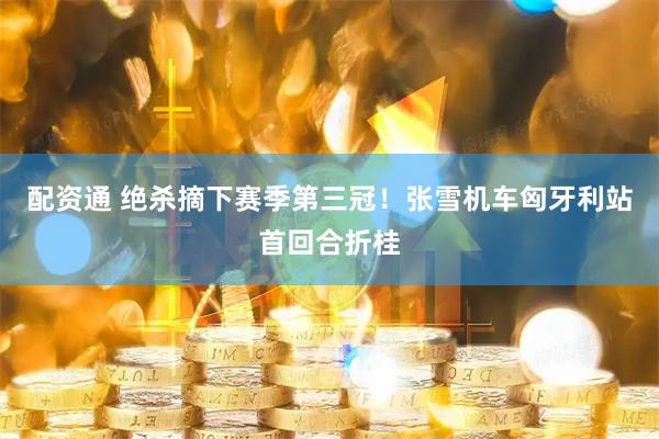 配资通 绝杀摘下赛季第三冠！张雪机车匈牙利站首回合折桂