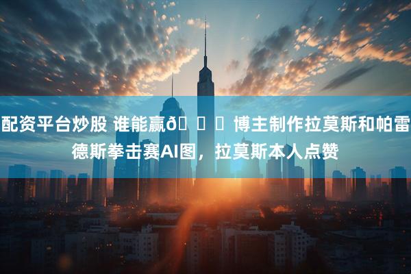 配资平台炒股 谁能赢👀博主制作拉莫斯和帕雷德斯拳击赛AI图，拉莫斯本人点赞