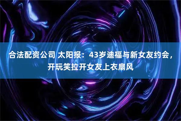 合法配资公司 太阳报：43岁迪福与新女友约会，开玩笑拉开女友上衣扇风