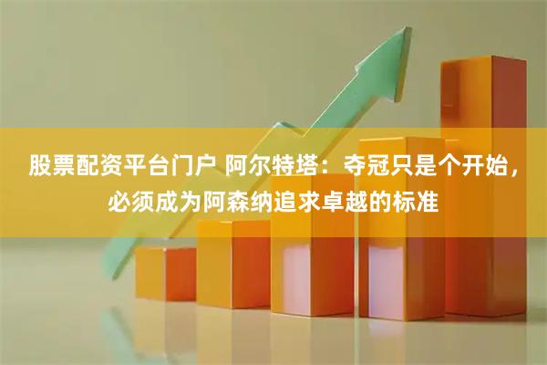 股票配资平台门户 阿尔特塔：夺冠只是个开始，必须成为阿森纳追求卓越的标准