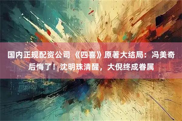 国内正规配资公司 《四喜》原著大结局:冯美奇后悔了!沈明珠清醒,大倪终成眷属