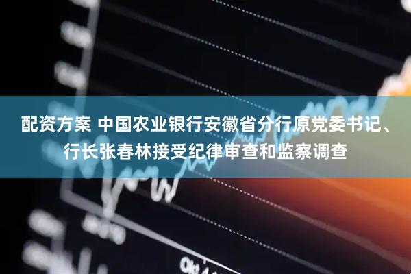 配资方案 中国农业银行安徽省分行原党委书记、行长张春林接受纪律审查和监察调查