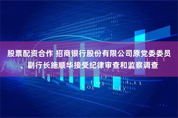股票配资合作 招商银行股份有限公司原党委委员、副行长施顺华接受纪律审查和监察调查