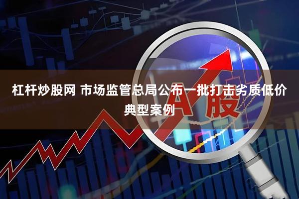杠杆炒股网 市场监管总局公布一批打击劣质低价典型案例