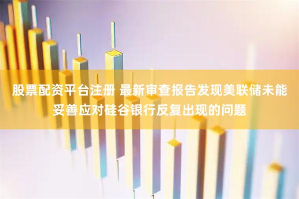股票配资平台注册 最新审查报告发现美联储未能妥善应对硅谷银行反复出现的问题