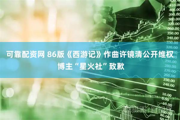 可靠配资网 86版《西游记》作曲许镜清公开维权 博主“星火社”致歉