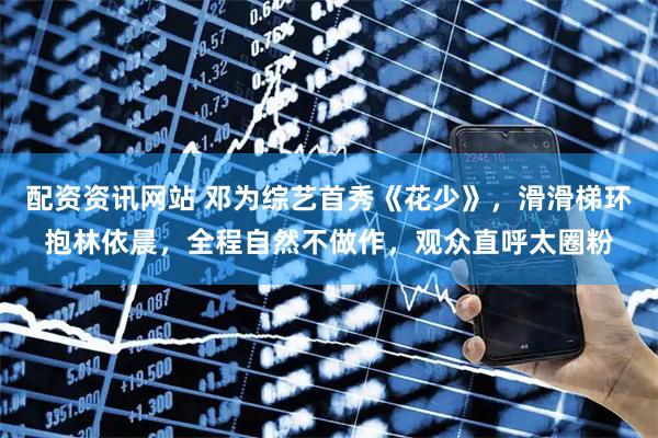 配资资讯网站 邓为综艺首秀《花少》，滑滑梯环抱林依晨，全程自然不做作，观众直呼太圈粉