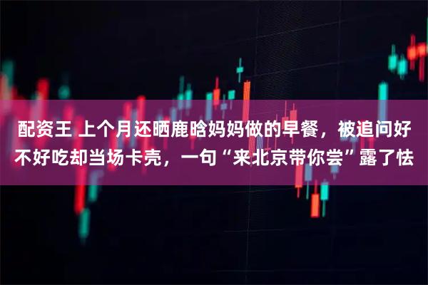 配资王 上个月还晒鹿晗妈妈做的早餐，被追问好不好吃却当场卡壳，一句“来北京带你尝”露了怯